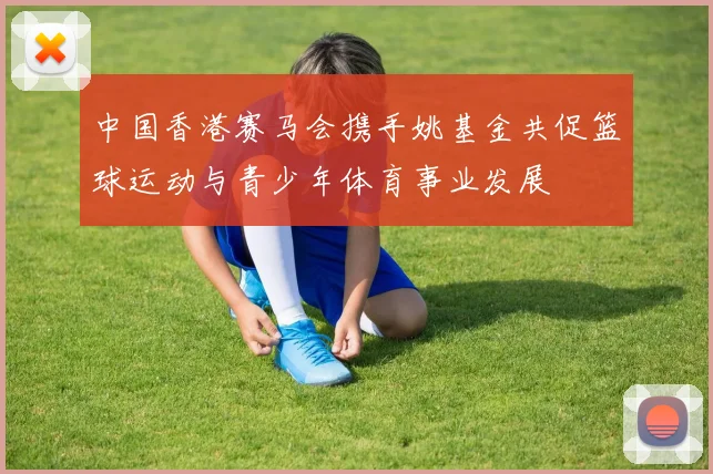 中国香港赛马会携手姚基金共促篮球运动与青少年体育事业发展