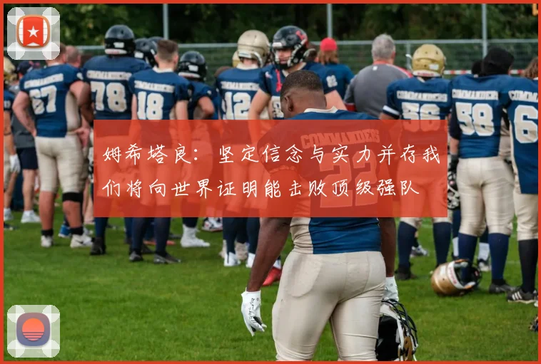 姆希塔良：坚定信念与实力并存我们将向世界证明能击败顶级强队