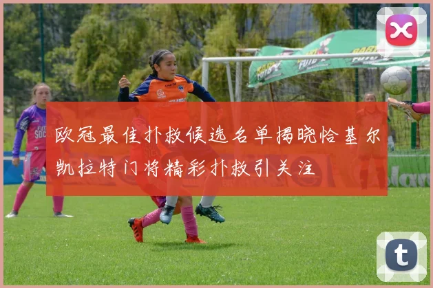 欧冠最佳扑救候选名单揭晓恰基尔凯拉特门将精彩扑救引关注