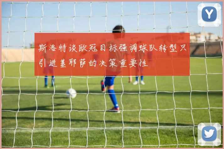 斯洛特谈欧冠目标强调球队转型只引进基耶萨的决策重要性
