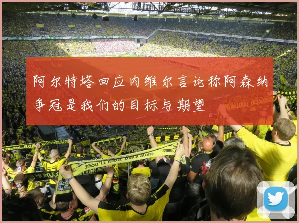 阿尔特塔回应内维尔言论称阿森纳争冠是我们的目标与期望