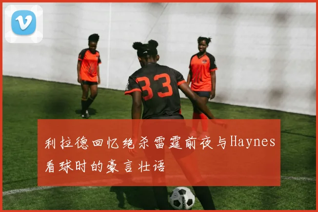 利拉德回忆绝杀雷霆前夜与Haynes看球时的豪言壮语