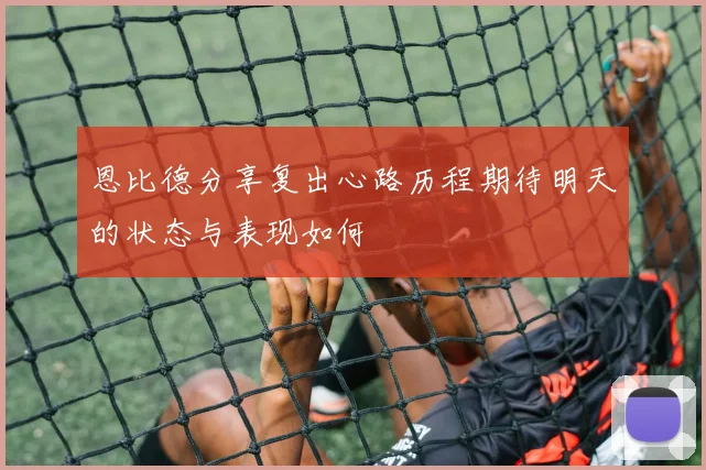 恩比德分享复出心路历程期待明天的状态与表现如何