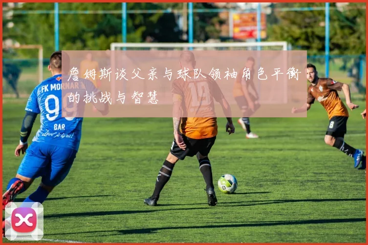 詹姆斯谈父亲与球队领袖角色平衡的挑战与智慧