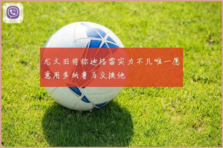 尤文旧将称迪格雷实力不凡唯一愿意用多纳鲁马交换他