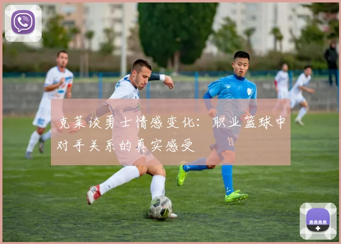 克莱谈勇士情感变化：职业篮球中对手关系的真实感受