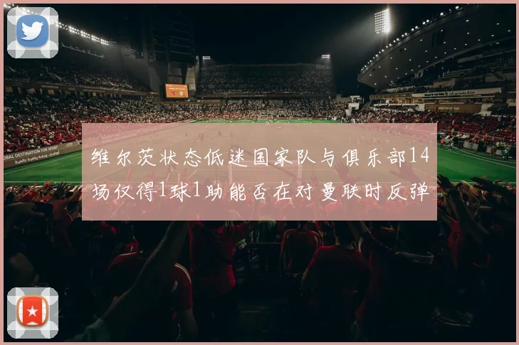 维尔茨状态低迷国家队与俱乐部14场仅得1球1助能否在对曼联时反弹
