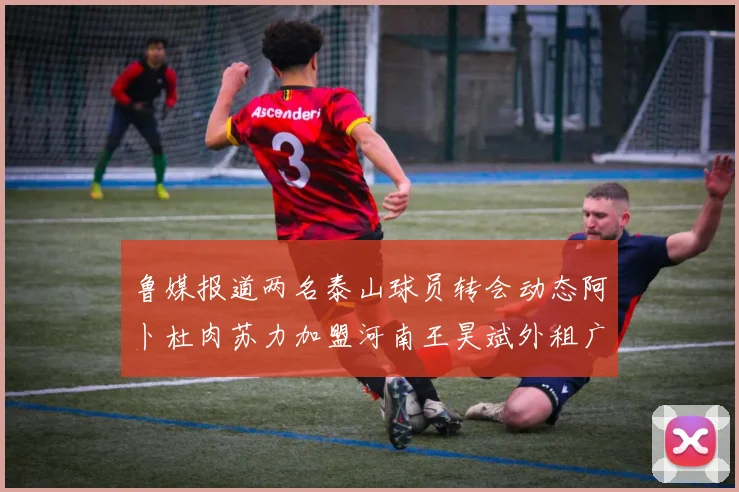 鲁媒报道两名泰山球员转会动态阿卜杜肉苏力加盟河南王昊斌外租广州豹