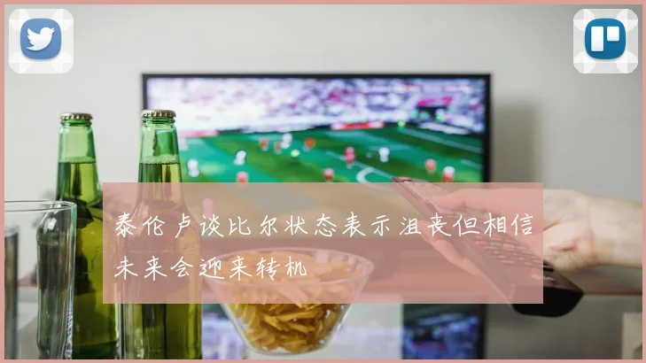 泰伦卢谈比尔状态表示沮丧但相信未来会迎来转机