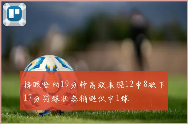 榜眼哈珀19分钟高效表现12中8砍下17分罚球状态稍逊仅中1球