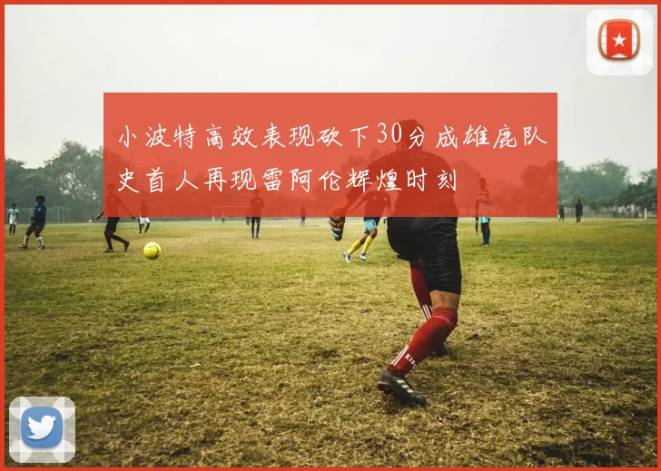 小波特高效表现砍下30分成雄鹿队史首人再现雷阿伦辉煌时刻
