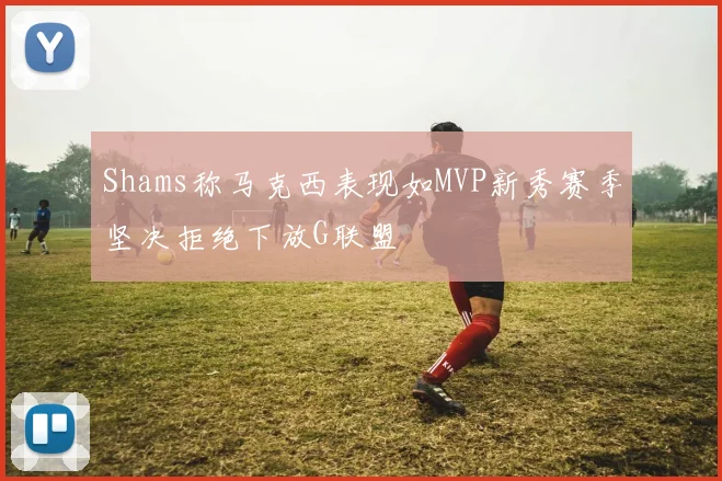 Shams称马克西表现如MVP新秀赛季坚决拒绝下放G联盟