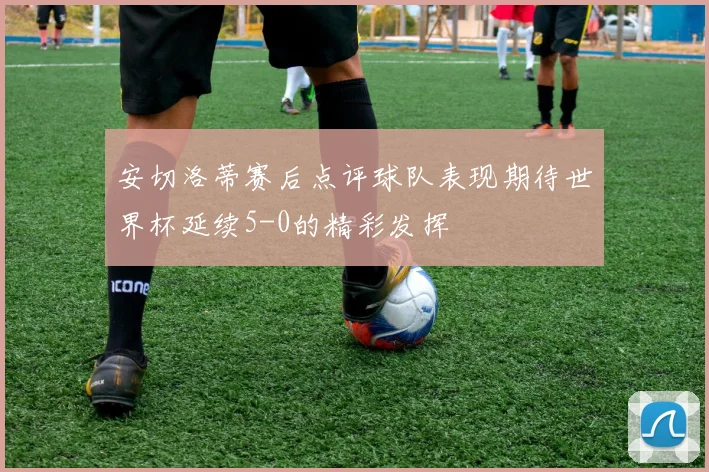 安切洛蒂赛后点评球队表现期待世界杯延续5-0的精彩发挥