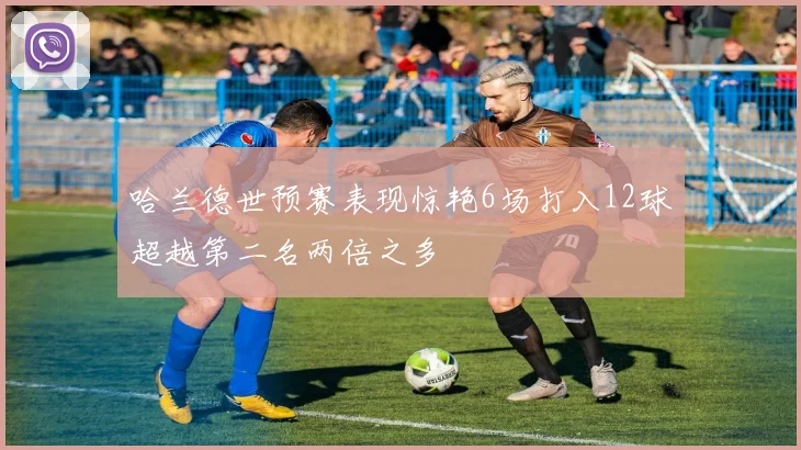 哈兰德世预赛表现惊艳6场打入12球超越第二名两倍之多