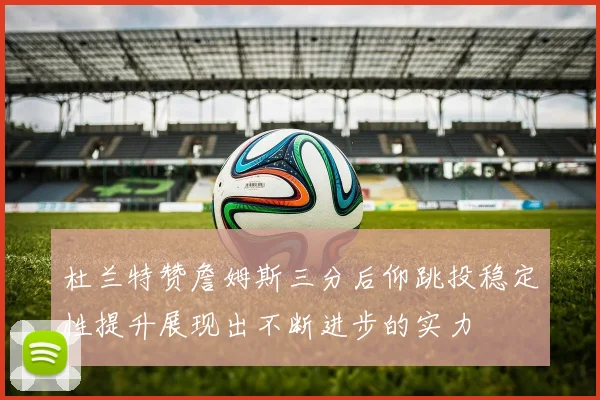 杜兰特赞詹姆斯三分后仰跳投稳定性提升展现出不断进步的实力